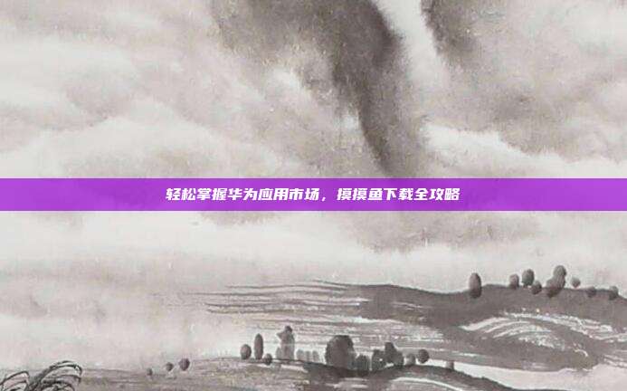轻松掌握华为应用市场,摸摸鱼下载全攻略