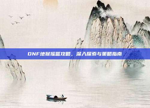 DNF地狱摇篮攻略,深入探索与策略指南