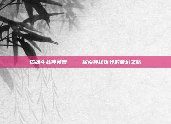 揭秘斗战神灵兽—— 探索神秘世界的奇幻之旅