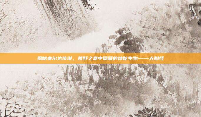 揭秘塞尔达传说,荒野之息中隐藏的神秘生物——大脚怪