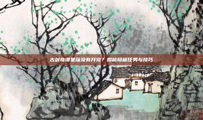 古剑奇谭星蕴没有开完?揭秘隐藏任务与技巧