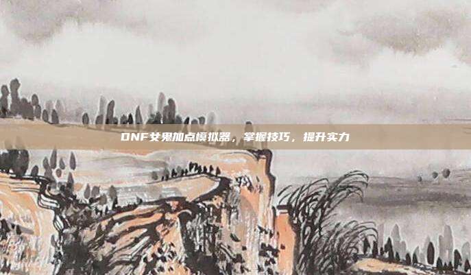 DNF女鬼加点模拟器,掌握技巧,提升实力
