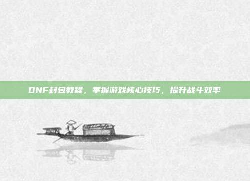 DNF封包教程,掌握游戏核心技巧,提升战斗效率