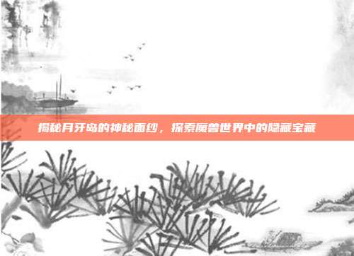 揭秘月牙岛的神秘面纱,探索魔兽世界中的隐藏宝藏
