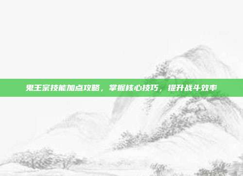 鬼王宗技能加点攻略,掌握核心技巧,提升战斗效率