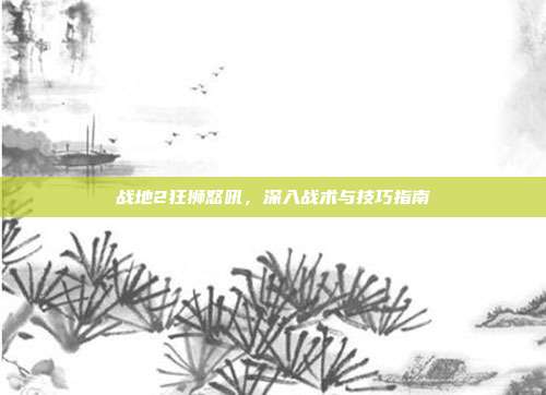 战地2狂狮怒吼,深入战术与技巧指南