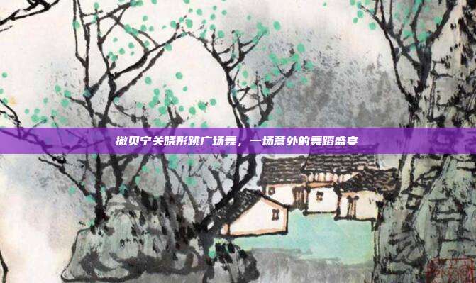 撒贝宁关晓彤跳广场舞,一场意外的舞蹈盛宴