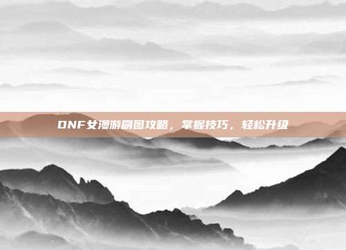 DNF女漫游刷图攻略,掌握技巧,轻松升级