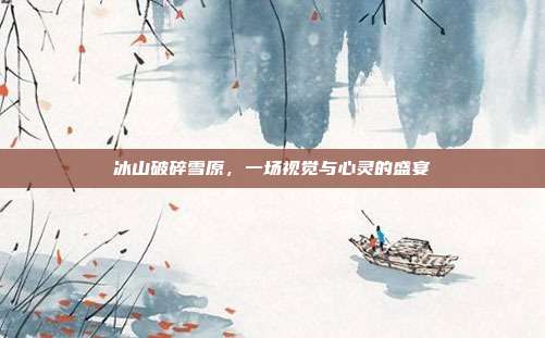 冰山破碎雪原，一场视觉与心灵的盛宴