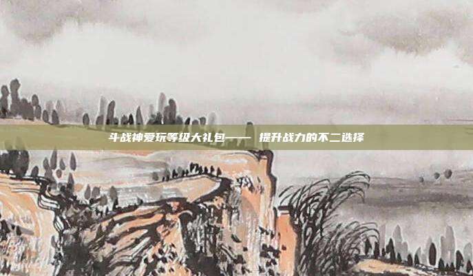 斗战神爱玩等级大礼包—— 提升战力的不二选择