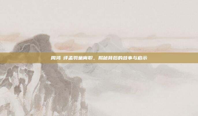 周鸿祎评孟羽童离职，揭秘背后的故事与启示