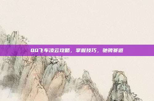 QQ飞车凌云攻略,掌握技巧,驰骋赛道