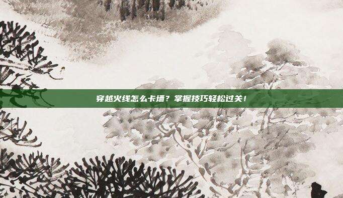穿越火线怎么卡墙？掌握技巧轻松过关！