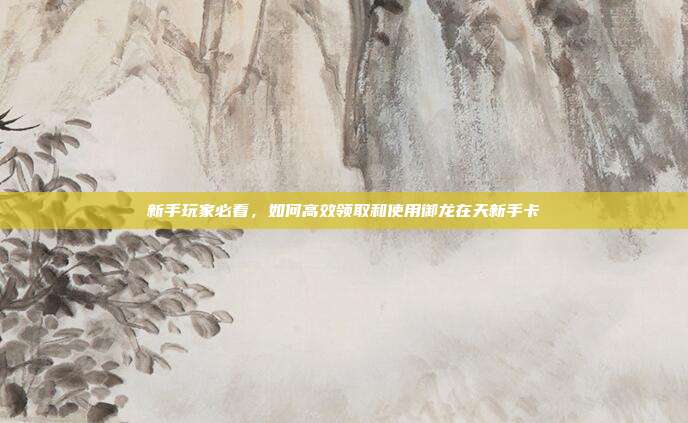 新手玩家必看，如何高效领取和使用御龙在天新手卡