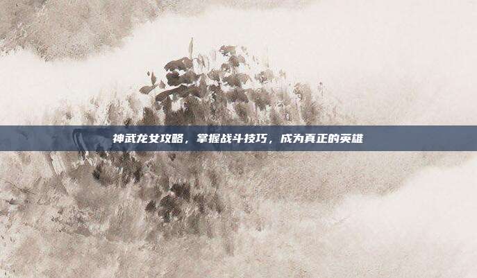 神武龙女攻略,掌握战斗技巧,成为真正的英雄