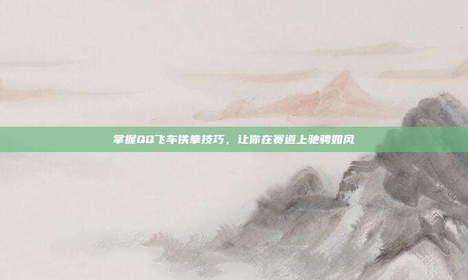 掌握QQ飞车铁拳技巧,让你在赛道上驰骋如风