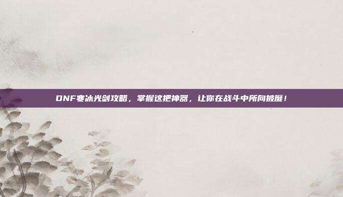 DNF寒冰光剑攻略,掌握这把神器,让你在战斗中所向披靡!