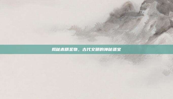 揭秘赤精圣物,古代文明的神秘遗宝