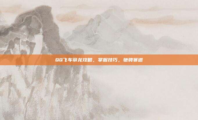 QQ飞车帝龙攻略,掌握技巧,驰骋赛道