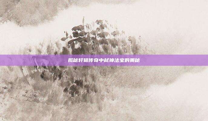 揭秘轩辕传奇中弑神法宝的奥秘