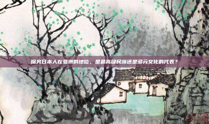 探究日本人在亚洲的地位,是最高级民族还是多元文化的代表?