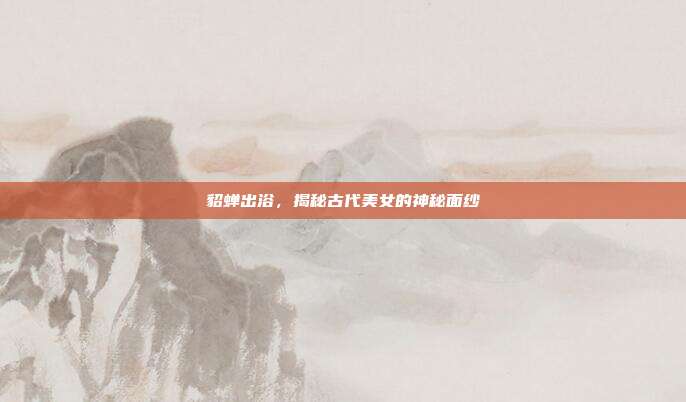 貂蝉出浴,揭秘古代美女的神秘面纱