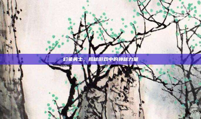 幻象勇士,揭秘游戏中的神秘力量