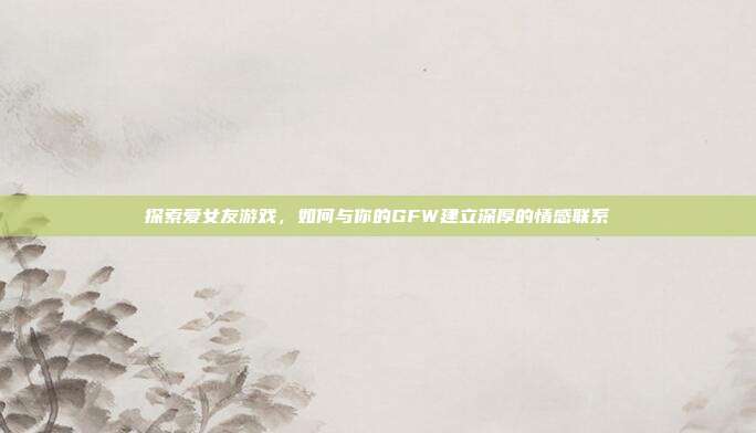 探索爱女友游戏,如何与你的GFW建立深厚的情感联系