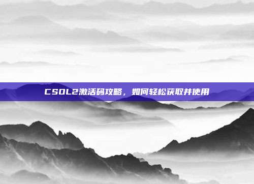 CSOL2激活码攻略，如何轻松获取并使用