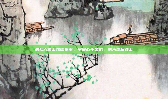 疯狂大剑士攻略指南,掌握战斗艺术,成为终极战士