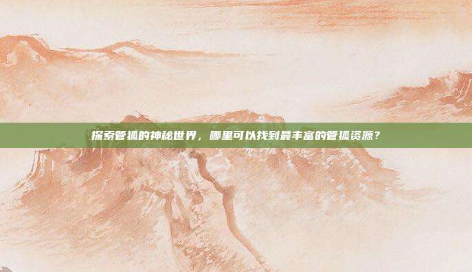 探索管狐的神秘世界,哪里可以找到最丰富的管狐资源?