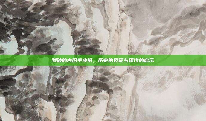 残破的古旧羊皮纸,历史的见证与现代的启示