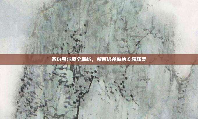 赛尔号特质全解析,如何培养你的专属精灵