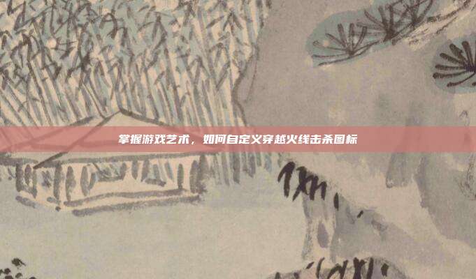 掌握游戏艺术,如何自定义穿越火线击杀图标
