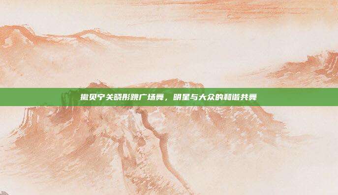撒贝宁关晓彤跳广场舞，明星与大众的和谐共舞