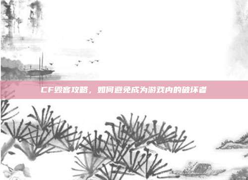 CF毁客攻略,如何避免成为游戏内的破坏者
