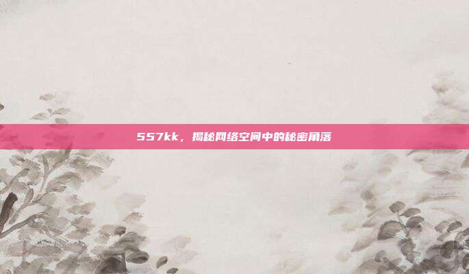 557kk,揭秘网络空间中的秘密角落