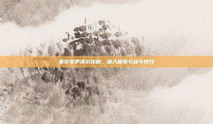 赛尔号伊泽尔攻略,深入探索与战斗技巧