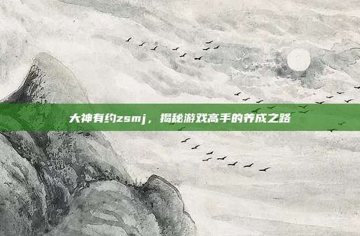 大神有约zsmj,揭秘游戏高手的养成之路