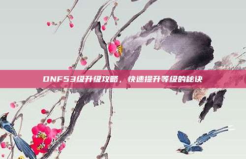 DNF53级升级攻略,快速提升等级的秘诀