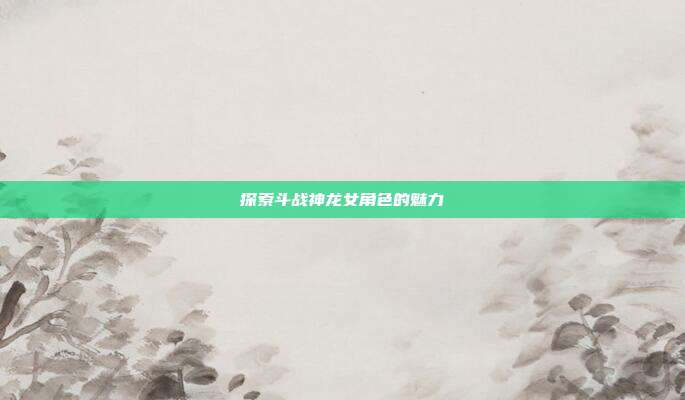 探索斗战神龙女角色的魅力