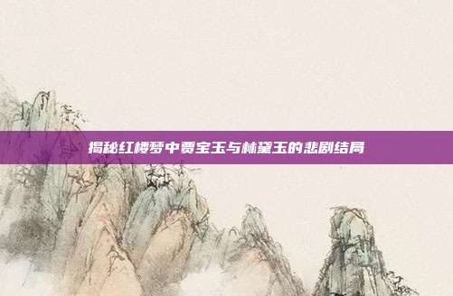 揭秘红楼梦中贾宝玉与林黛玉的悲剧结局