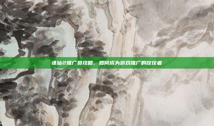 诛仙2推广员攻略,如何成为游戏推广的佼佼者