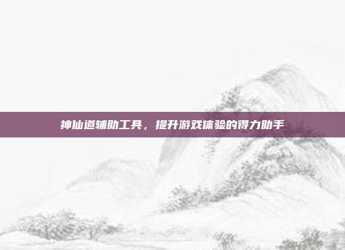 神仙道辅助工具,提升游戏体验的得力助手