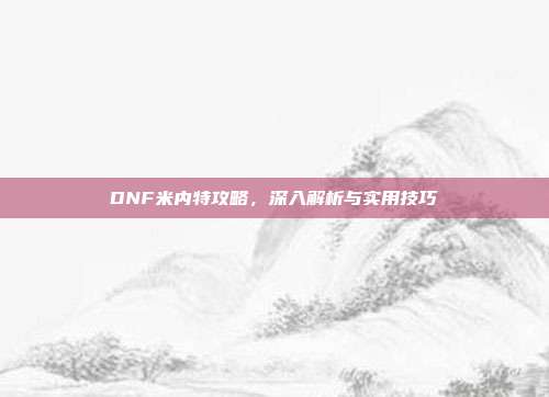 DNF米内特攻略,深入解析与实用技巧