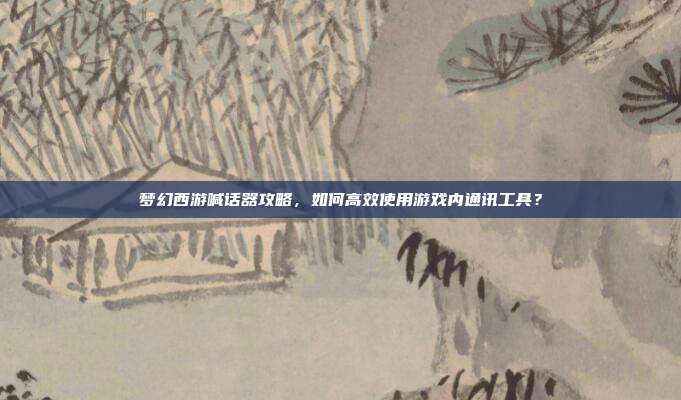 梦幻西游喊话器攻略,如何高效使用游戏内通讯工具?