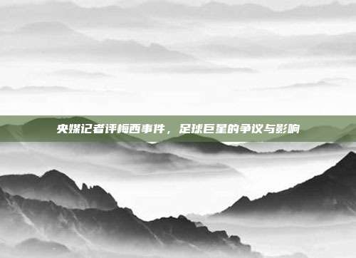 央媒记者评梅西事件,足球巨星的争议与影响
