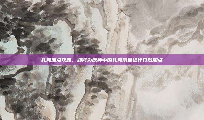 扎克加点攻略,如何为原神中的扎克角色进行有效加点
