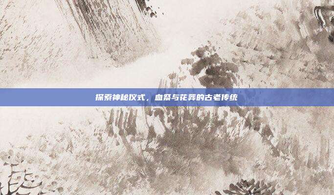 探索神秘仪式，血祭与花葬的古老传统
