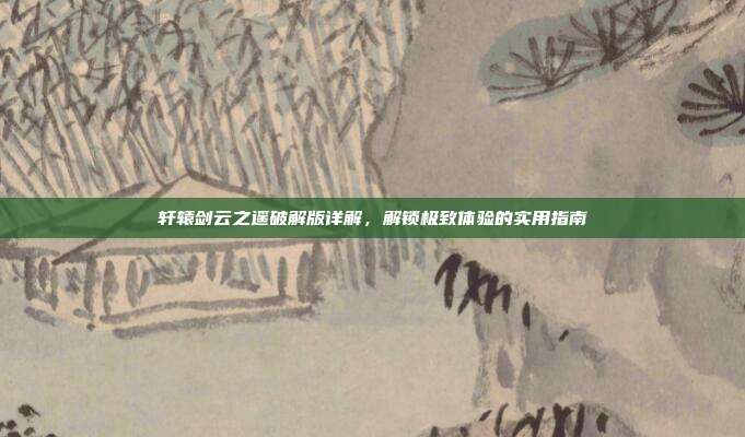 轩辕剑云之遥破解版详解,解锁极致体验的实用指南